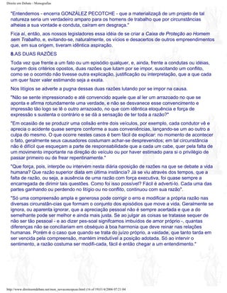 Direito em Debate - Monografias
"Entendemos - encerra GONZÁLEZ PECOTCHE - que a materializaçã de um projeto de tal
natureza seria um verdadeiro amparo para os homens de trabalho que por circunstâncias
alheias a sua vontade e conduta, caíram em desgraça."
Fica aí, então, aos nossos legisladores essa idéia de se criar a Caixa de Proteção ao Homem
sem Trabalho, e, evitando-se, naturalmente, os vícios e desacertos de outros empreendimentos
que, em sua origem, tiveram idêntica aspiração.
8.AS DUAS RAZÕES
Toda vez que frente a um fato ou um episódio qualquer, e, ainda, frente a condutas ou idéias,
surgem dois critérios opostos, duas razões que lutam por se impor, suscitando um conflito,
como se o ocorrido não tivesse outra explicação, justificação ou interpretação, que a que cada
um quer fazer valer estimando seja a exata.
Nos litígios se adverte a pugna dessas duas razões lutando por se impor na causa.
"Não se sente impressionado e até convencido aquele que al ler um arrazoado no que se
aponta e afirma rotundamente uma verdade, e não se desvanece esse convencimento e
impressão tão logo se lê o outro arrazoado, no que com idêntica eloquência e força de
expressão s sustenta o contrário e se dá a sensação de ter toda a razão?"
"Em ocasião de se produzir uma colisão entre dois veículos, por exemplo, cada condutor vê e
aprecia o acidente quase sempre conforme a suas conveniências, lançando-se um ao outro a
culpa do mesmo. O que ocorre nestes casos é bem fácil de explicar: no momento de acontecer
o fato, geralmente seus causadores costumam achar-se desprevenidos; em tal circunstância
não é difícil que esqueçam a parte de responsabilidade que a cada um cabe, quer pela falta de
um movimento importante na direção do veículo ou por haver estimado para si o privilégio de
passar primeiro ou de frear repentinamente."
"Que força, pois, interpõe ou intervém nesta diária oposição de razões na que se debate a vida
humana? Que razão superior diata em última instância? Já se viu através dos tempos, que a
falta de razão, ou seja, a ausência de uma razão com força executiva, foi quase sempre a
encarregada de dirimir tais questões. Como foi isso possível? Fácil é adverti-lo. Cada uma das
partes ganhando ou perdendo no litígio ou no conflito, continuou com sua razão".
"Só uma compreensão ampla e generosa pode corrigir o erro e modificar a própria razão nas
diversas circunstân-cias que formam o conjunto dos episódios que move a vida. Geralmente se
ignora, ou aparenta ignorar, que a apreciação pessoal não é sempre acertada e que a do
semelhante pode ser melhor e ainda mais justa. Se ao julgar as coisas se tratasse sequer de
não ser tão pessoal - e ao dizer pes-soal signifcamos imbuídos de amor próprio -, quantas
diferenças não se conciliariam em obséquio à boa harmonia que deve reinar nas relações
humanas. Porém é o caso que quando se trata do juízo próprio, a vaidade, que tanto tarda em
ser vencida pela compreensão, mantém irredutível a posição adotada. Só ao intervir o
sentimento, a razão costuma ser modifi-cada, fácil é então chegar a um entendimento."
http://www.direitoemdebate.net/mon_novaconcepcao.html (16 of 19)11/4/2006 07:21:04
 