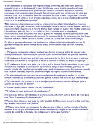 Direito em Debate - Monografias
"Se se estudasse e analisasse com imparcialidade, admitindo, até onde fosse possível,
entendendo-se, a razão do contrário, sem debilitar por isso a própria, quando estivesse
baseada em fundamentos reais, poder-se-iam alcançar com suma frequência soluções
propícias a uma compreensão mais exata dos pontos de vista que concer-nem ao juízo que
sobre os fatos cada um sustém. Seria factível assim às duas razões, chegar a se combinar
para fundir-se em uma só, e em ambas as partes acentuar-se-ia a responsabilidade que lhes
incumbe acerca do fato em questão."
"Não obstante, o logro disso pareceria ser uma quimera ou algo inalcançável nas relações
humanas, a julgar pelo aumento constante dos episódios e sucessos que se repetem a diário e
nos que sempre se apresenta o mesmo dilema: duas razões em pugna; dois modos opostos de
interpretar um assunto, fato ou circunstância; dois pon-tos de vista em aparência
irreconciliáveis. Mais irreconciliáveis ainda, quando há interesse no meio que dificultam e até
fazem pouco meno que impossível o advento de uma conciliação de razões nas que triunfe por
sobre as mesmas, o bom sentido e o anelo comum de concórdia e mútua consideração".
Eis aí uma gama de elementos que assinala-dos pelas mentes humanas poderiam ser de
grande utilidade para tornar menos dura e árdua a convivência entre os seres humanos.
9.AXIOMAS
1. "Para que a justiça seja justa em qualquer das formas em que é aplica-da, não deverão
existir parcialidades nem abusos por parte de quem a administra nem de quem se beneficia."
2. "Concebo uma democracia aperfeiçoada, que se mantenha fiel e firme em seus princípios
soberanos, que elimine a corrupção e a fraude e sustente o império do direito e da justiça".
3. "Concebo uma democracia forte, que ordene a vida de uma Nação sob sábias normas; que
conciliando a liberdade e o direito com os deveres e obrigações do cidadão, promova no
espírito popular sãs reações que coincidam com as diretivas do governo, de modo que quando
este faça um chamado à opinião, encontre sempre nela apoio e aprovação unânimes."
4."As leis universais outorgam ao homem a soberania de sua espécie. As leis do homem
limitam seu mandato e mantém aprisionad o gênero humano nas redes de sua intemperança".
5."Só pode existir paz quando os povos se rejam por leis que amparem a todos por igual e
quando se respeitem os direitos".
6."Não se devem cercear direitos que são inalienáveis".
7."A defesa é o mais legítimo direito dos homens."
8."O direito de pensar com liberdade é tão necessário ao homem como o direito de viver, pois
este último é a consequência do primeiro."
9."Não se deve esquecer que tarde ou cedo a justiça de Deus, que é inexorável, faz sentir seu
rigor excelso e sua equidade perfeita."
10."Não se deve deixar um só instante de advogar pela união e o melhor entendimento dos
homens, a fim de que as diferenças se sanem e sobressaia sempre sobre as consciências o
espírito de concórdia e de razão, tão indispensável para a paz humana."
http://www.direitoemdebate.net/mon_novaconcepcao.html (17 of 19)11/4/2006 07:21:04
 