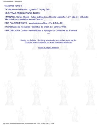 Direito em Debate - Monografias
6.Axiomas Tomo II;
7.Colleción de la Revista Logosofia T.IV.pág. 349.
12.OUTRAS OBRAS CONSULTADAS
1.MANARO, Carlos Morató - Artigo publicado na Revista Logosofia n. 27, pág. 31, intitulado:
"Hacia la futura revalorización del Derecho";
2.DE PLÁCIDO E SILVA - Vocabulário Jurídico - Vol. II-D-I,p.761;
3.Constituição da República Federativa do Brasil, Ed. Saraiva-1988;
4.MAXIMILIANO, Carlos - Hermenêutica e Aplicação do Direito-9a. ed. Forense.
***
Direito em Debate - Proibida reprodução sem prévia autorização.
Divulgue sua monografia em www.direitoemdebate.net
Voltar à página anterior
http://www.direitoemdebate.net/mon_novaconcepcao.html (19 of 19)11/4/2006 07:21:04
 