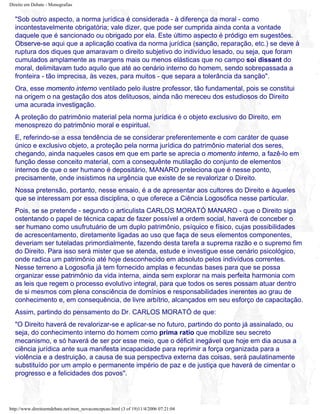 Direito em Debate - Monografias
"Sob outro aspecto, a norma jurídica é considerada - à diferença da moral - como
incontestavelmente obrigatória; vale dizer, que pode ser cumprida ainda conta a vontade
daquele que é sancionado ou obrigado por ela. Este último aspecto é pródigo em sugestões.
Observe-se aqui que a aplicação coativa da norma jurídica (sanção, reparação, etc.) se deve à
ruptura dos diques que amaravam o direito subjetivo do indivíduo lesado, ou seja, que foram
cumulados amplamente as margens mais ou menos elásticas que no campo soi dissant do
moral, delimitavam tudo aquilo que até ao cenário interno do homem, sendo sobrepassada a
fronteira - tão imprecisa, às vezes, para muitos - que separa a tolerância da sanção".
Ora, esse momento interno ventilado pelo ilustre professor, tão fundamental, pois se constitui
na origem o na gestação dos atos delituosos, ainda não mereceu dos estudiosos do Direito
uma acurada investigação.
A proteção do patrimônio material pela norma jurídica é o objeto exclusivo do Direito, em
menosprezo do patrimônio moral e espiritual.
E, referindo-se a essa tendência de se considerar preferentemente e com caráter de quase
único e exclusivo objeto, a proteção pela norma jurídica do patrimônio material dos seres,
chegando, ainda naqueles casos em que em parte se aprecia o momento interno, a fazê-lo em
função desse conceito material, com a consequênte mutilação do conjunto de elementos
internos de que o ser humano é depositário, MANARO preleciona que é nesse ponto,
precisamente, onde insistimos na urgência que existe de se revalorizar o Direito.
Nossa pretensão, portanto, nesse ensaio, é a de apresentar aos cultores do Direito e àqueles
que se interessam por essa disciplina, o que oferece a Ciência Logosófica nesse particular.
Pois, se se pretende - segundo o articulista CARLOS MORATÓ MANARO - que o Direito siga
ostentando o papel de técnica capaz de fazer possível a ordem social, haverá de conceber o
ser humano como usufrutuário de um duplo patrimônio, psíquico e físico, cujas possibilidades
de acrescentamento, diretamente ligadas ao uso que faça de seus elementos componentes,
deveriam ser tuteladas primordialmente, fazendo desta tarefa a suprema razão e o supremo fim
do Direito. Para isso será mister que se atenda, estude e investigue esse cenário psicológico,
onde radica um patrimônio até hoje desconhecido em absoluto pelos indivíduos correntes.
Nesse terreno a Logosofia já tem fornecido amplas e fecundas bases para que se possa
organizar esse patrimônio da vida interna, ainda sem explorar na mais perfeita harmonia com
as leis que regem o processo evolutivo integral, para que todos os seres possam atuar dentro
de si mesmos com plena consciência de domínios e responsabilidades inerentes ao grau de
conhecimento e, em consequência, de livre arbítrio, alcançados em seu esforço de capacitação.
Assim, partindo do pensamento do Dr. CARLOS MORATÓ de que:
"O Direito haverá de revalorizar-se e aplicar-se no futuro, partindo do ponto já assinalado, ou
seja, do conhecimento interno do homem como prima ratio que mobilize seu secreto
mecanismo, e só haverá de ser por esse meio, que o déficit inegável que hoje em dia acusa a
ciência jurídica ante sua manifesta incapacidade para reprimir a força organizada para a
violência e a destruição, a causa de sua perspectiva externa das coisas, será paulatinamente
substituído por um amplo e permanente império de paz e de justiça que haverá de cimentar o
progresso e a felicidades dos povos".
http://www.direitoemdebate.net/mon_novaconcepcao.html (3 of 19)11/4/2006 07:21:04
 