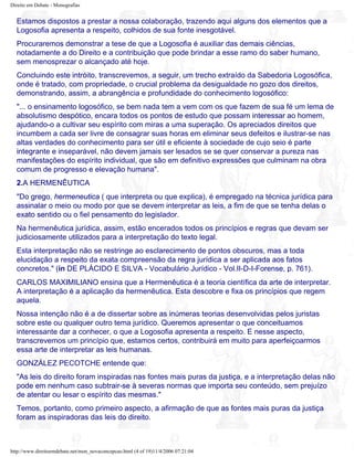 Direito em Debate - Monografias
Estamos dispostos a prestar a nossa colaboração, trazendo aqui alguns dos elementos que a
Logosofia apresenta a respeito, colhidos de sua fonte inesgotável.
Procuraremos demonstrar a tese de que a Logosofia é auxiliar das demais ciências,
notadamente a do Direito e a contribuição que pode brindar a esse ramo do saber humano,
sem menosprezar o alcançado até hoje.
Concluindo este intróito, transcrevemos, a seguir, um trecho extraído da Sabedoria Logosófica,
onde é tratado, com propriedade, o crucial problema da desigualdade no gozo dos direitos,
demonstrando, assim, a abrangência e profundidade do conhecimento logosófico:
"... o ensinamento logosófico, se bem nada tem a vem com os que fazem de sua fé um lema de
absolutismo despótico, encara todos os pontos de estudo que possam interessar ao homem,
ajudando-o a cultivar seu espírito com miras a uma superação. Os apreciados direitos que
incumbem a cada ser livre de consagrar suas horas em eliminar seus defeitos e ilustrar-se nas
altas verdades do conhecimento para ser útil e eficiente à sociedade de cujo seio é parte
integrante e inseparável, não devem jamais ser lesados se se quer conservar a pureza nas
manifestações do espírito individual, que são em definitivo expressões que culminam na obra
comum de progresso e elevação humana".
2.A HERMENÊUTICA
"Do grego, hermeneutica ( que interpreta ou que explica), é empregado na técnica jurídica para
assinalar o meio ou modo por que se devem interpretar as leis, a fim de que se tenha delas o
exato sentido ou o fiel pensamento do legislador.
Na hermenêutica jurídica, assim, estão encerados todos os princípios e regras que devam ser
judiciosamente utilizados para a interpretação do texto legal.
Esta interpretação não se restringe ao esclarecimento de pontos obscuros, mas a toda
elucidação a respeito da exata compreensão da regra jurídica a ser aplicada aos fatos
concretos." (in DE PLÁCIDO E SILVA - Vocabulário Jurídico - Vol.II-D-I-Forense, p. 761).
CARLOS MAXIMILIANO ensina que a Hermenêutica é a teoria científica da arte de interpretar.
A interpretação é a aplicação da hermenêutica. Esta descobre e fixa os princípios que regem
aquela.
Nossa intenção não é a de dissertar sobre as inúmeras teorias desenvolvidas pelos juristas
sobre este ou qualquer outro tema jurídico. Queremos apresentar o que conceituamos
interessante dar a conhecer, o que a Logosofia apresenta a respeito. E nesse aspecto,
transcrevemos um princípio que, estamos certos, contribuirá em muito para aperfeiçoarmos
essa arte de interpretar as leis humanas.
GONZÁLEZ PECOTCHE entende que:
"As leis do direito foram inspiradas nas fontes mais puras da justiça, e a interpretação delas não
pode em nenhum caso subtrair-se à severas normas que importa seu conteúdo, sem prejuízo
de atentar ou lesar o espírito das mesmas."
Temos, portanto, como primeiro aspecto, a afirmação de que as fontes mais puras da justiça
foram as inspiradoras das leis do direito.
http://www.direitoemdebate.net/mon_novaconcepcao.html (4 of 19)11/4/2006 07:21:04
 
