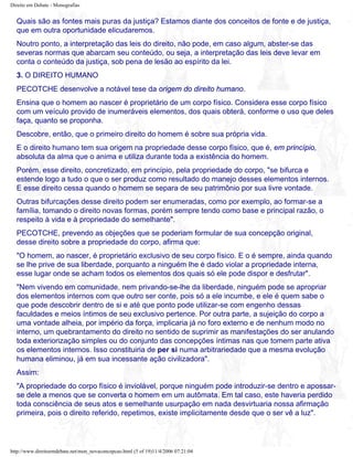 Direito em Debate - Monografias
Quais são as fontes mais puras da justiça? Estamos diante dos conceitos de fonte e de justiça,
que em outra oportunidade elicudaremos.
Noutro ponto, a interpretação das leis do direito, não pode, em caso algum, abster-se das
severas normas que abarcam seu conteúdo, ou seja, a interpretação das leis deve levar em
conta o conteúdo da justiça, sob pena de lesão ao espírito da lei.
3. O DIREITO HUMANO
PECOTCHE desenvolve a notável tese da origem do direito humano.
Ensina que o homem ao nascer é proprietário de um corpo físico. Considera esse corpo físico
com um veículo provido de inumeráveis elementos, dos quais obterá, conforme o uso que deles
faça, quanto se proponha.
Descobre, então, que o primeiro direito do homem é sobre sua própria vida.
E o direito humano tem sua origem na propriedade desse corpo físico, que é, em princípio,
absoluta da alma que o anima e utiliza durante toda a existência do homem.
Porém, esse direito, concretizado, em princípio, pela propriedade do corpo, "se bifurca e
estende logo a tudo o que o ser produz como resultado do manejo desses elementos internos.
E esse direito cessa quando o homem se separa de seu patrimônio por sua livre vontade.
Outras bifurcações desse direito podem ser enumeradas, como por exemplo, ao formar-se a
família, tomando o direito novas formas, porém sempre tendo como base e principal razão, o
respeito à vida e à propriedade do semelhante".
PECOTCHE, prevendo as objeções que se poderiam formular de sua concepção original,
desse direito sobre a propriedade do corpo, afirma que:
"O homem, ao nascer, é proprietário exclusivo de seu corpo físico. E o é sempre, ainda quando
se lhe prive de sua liberdade, porquanto a ninguém lhe é dado violar a propriedade interna,
esse lugar onde se acham todos os elementos dos quais só ele pode dispor e desfrutar".
"Nem vivendo em comunidade, nem privando-se-lhe da liberdade, ninguém pode se apropriar
dos elementos internos com que outro ser conte, pois só a ele incumbe, e ele é quem sabe o
que pode descobrir dentro de si e até que ponto pode utilizar-se com engenho dessas
faculdades e meios íntimos de seu exclusivo pertence. Por outra parte, a sujeição do corpo a
uma vontade alheia, por império da força, implicaria já no foro externo e de nenhum modo no
interno, um quebrantamento do direito no sentido de suprimir as manifestações do ser anulando
toda exteriorização simples ou do conjunto das concepções íntimas nas que tomem parte ativa
os elementos internos. Isso constituiria de per si numa arbitrariedade que a mesma evolução
humana eliminou, já em sua incessante ação civilizadora".
Assim:
"A propriedade do corpo físico é inviolável, porque ninguém pode introduzir-se dentro e apossar-
se dele a menos que se converta o homem em um autômata. Em tal caso, este haveria perdido
toda consciência de seus atos e semelhante usurpação em nada desvirtuaria nossa afirmação
primeira, pois o direito referido, repetimos, existe implicitamente desde que o ser vê a luz".
http://www.direitoemdebate.net/mon_novaconcepcao.html (5 of 19)11/4/2006 07:21:04
 