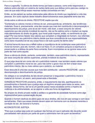 Direito em Debate - Monografias
Para a Logosofia, "a ciência do direito tomou por base a pessoa, como ente responsável, e
elabora sobre ela todo um sistema de razões tanto para sua defesa como para seu castigo no
caso de que esta infrinja essas mesmas razões convertidas em leis."
Então, as leis seriam as razões elaboradas pela ciência do direito que regulariam a vida das
pessoas. Em outro capítulo deste trabalho desenvolveremos esse palpitante tema das leis.
Ainda sobre a ciência do direito, PECOTCHE expõe que ela:
"Contempla os valores morais e íntimos do ser, preocupando-se, entretanto, das tendências
materiais. Essa é, precisamente, uma das causas que mais tem contribuído à decomposição e
desvirtuamento da justiça, pois se ao ser moral, vale dizer, a esse conjunto de valores
superiores que são prenda inviolável do espírito, não se lhe estima como o impõem as regras
mais elementares do direito da gente, que moral pode imperar, então, no sentimento do que
julga? Por isso temos falador dos valores que compõem a integridade do homem, nos referindo
aos que formam seu patrimônio interno desde que teve consciência de sua responsabilidade
como dono insubstituível de seu corpo fisico e de tudo quanto há dentro dele."
O acima transcrito leva-nos a refletir sobre a importância de se contemplar esse patrimônio
moral do homem, pois ele, homem, não é só físico. É um complexo psíquico e espiritual e a
preservação e a defesa da parte física somente, ficam incompletas ao se ignorar essa outra
parte tão real como aquela.
Deve a ciência do direito, portanto, contemplar, também, esse patrimônio interno, representado
por esse conjunto de valores superiores, prenda inviolável do espírito.
O que julga deve ter em conta não só o patrimônio material, mas também esses valores que
compõem o patrimônio moral do ser, para não correr o grave risco de ferir e lesar esse
patrimônio interno, tão ou mais valioso que o externo, ou material.
Esse descuido é uma das causas que mais tem contribuído - adverte PECOTCHE - para a
decomposição e desvirtuamento da justiça.
Os códigos e os compêndios de leis devem preservar e resguardar o patrimônio moral e
material do homem; só assim, será preservada a liberdade.
GONZÁLEZ PECOTCHE proclama, então, o reajustamento das leis, aperfeiçoando os
procedimentos e fazendo que a justiça seja um legítimo amparo para todos os seres, sem
exceção. Dessa forma, dar-se-ia um grande passo nessa escalada contra o império da
violência e da arbitrariedade, ao se aspirar a volta aos foros da legalidade.
No amparo do direito privado reside a solidez e a garantia da sociedade humana como algo
imprescindível para a preservação da paz.
Quando o homem desfruta do pleno gozo de seus direitos, ele vive em paz consigo e com seus
semelhantes. Claro que esses direitos devem estar em harmonia com os deveres inerentes à
condição do ser, de racional e humano.
4.CONCEITO DE JUSTIÇA
"Para que a justiça seja justa em qualquer das formas em que é aplicada não deverão existir
parcialidades nem abusos por parte de quem a administra nem de quem se beneficia."
http://www.direitoemdebate.net/mon_novaconcepcao.html (6 of 19)11/4/2006 07:21:04
 