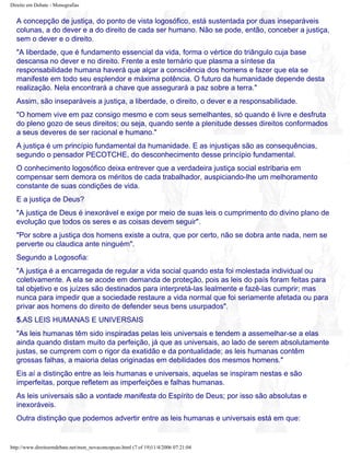 Direito em Debate - Monografias
A concepção de justiça, do ponto de vista logosófico, está sustentada por duas inseparáveis
colunas, a do dever e a do direito de cada ser humano. Não se pode, então, conceber a justiça,
sem o dever e o direito.
"A liberdade, que é fundamento essencial da vida, forma o vértice do triângulo cuja base
descansa no dever e no direito. Frente a este ternário que plasma a síntese da
responsabilidade humana haverá que alçar a consciência dos homens e fazer que ela se
manifeste em todo seu esplendor e máxima potência. O futuro da humanidade depende desta
realização. Nela encontrará a chave que assegurará a paz sobre a terra."
Assim, são inseparáveis a justiça, a liberdade, o direito, o dever e a responsabilidade.
"O homem vive em paz consigo mesmo e com seus semelhantes, só quando é livre e desfruta
do pleno gozo de seus direitos; ou seja, quando sente a plenitude desses direitos conformados
a seus deveres de ser racional e humano."
A justiça é um princípio fundamental da humanidade. E as injustiças são as consequências,
segundo o pensador PECOTCHE, do desconhecimento desse princípio fundamental.
O conhecimento logosófico deixa entrever que a verdadeira justiça social estribaria em
compensar sem demora os méritos de cada trabalhador, auspiciando-lhe um melhoramento
constante de suas condições de vida.
E a justiça de Deus?
"A justiça de Deus é inexorável e exige por meio de suas leis o cumprimento do divino plano de
evolução que todos os seres e as coisas devem seguir".
"Por sobre a justiça dos homens existe a outra, que por certo, não se dobra ante nada, nem se
perverte ou claudica ante ninguém".
Segundo a Logosofia:
"A justiça é a encarregada de regular a vida social quando esta foi molestada individual ou
coletivamente. A ela se acode em demanda de proteção, pois as leis do país foram feitas para
tal objetivo e os juízes são destinados para interpretá-las lealmente e fazê-las cumprir; mas
nunca para impedir que a sociedade restaure a vida normal que foi seriamente afetada ou para
privar aos homens do direito de defender seus bens usurpados".
5.AS LEIS HUMANAS E UNIVERSAIS
"As leis humanas têm sido inspiradas pelas leis universais e tendem a assemelhar-se a elas
ainda quando distam muito da perfeição, já que as universais, ao lado de serem absolutamente
justas, se cumprem com o rigor da exatidão e da pontualidade; as leis humanas contêm
grossas falhas, a maioria delas originadas em debilidades dos mesmos homens."
Eis aí a distinção entre as leis humanas e universais, aquelas se inspiram nestas e são
imperfeitas, porque refletem as imperfeições e falhas humanas.
As leis universais são a vontade manifesta do Espírito de Deus; por isso são absolutas e
inexoráveis.
Outra distinção que podemos advertir entre as leis humanas e universais está em que:
http://www.direitoemdebate.net/mon_novaconcepcao.html (7 of 19)11/4/2006 07:21:04
 