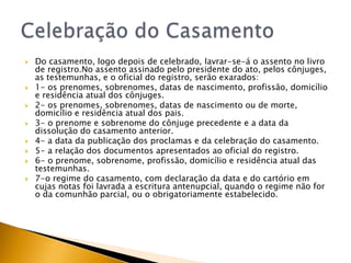    Do casamento, logo depois de celebrado, lavrar-se-á o assento no livro
    de registro.No assento assinado pelo presidente do ato, pelos cônjuges,
    as testemunhas, e o oficial do registro, serão exarados:
   1- os prenomes, sobrenomes, datas de nascimento, profissão, domicílio
    e residência atual dos cônjuges.
   2- os prenomes, sobrenomes, datas de nascimento ou de morte,
    domicílio e residência atual dos pais.
   3- o prenome e sobrenome do cônjuge precedente e a data da
    dissolução do casamento anterior.
   4- a data da publicação dos proclamas e da celebração do casamento.
   5- a relação dos documentos apresentados ao oficial do registro.
   6- o prenome, sobrenome, profissão, domicílio e residência atual das
    testemunhas.
   7-o regime do casamento, com declaração da data e do cartório em
    cujas notas foi lavrada a escritura antenupcial, quando o regime não for
    o da comunhão parcial, ou o obrigatoriamente estabelecido.
 