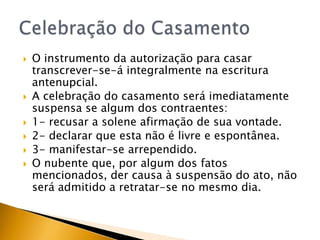    O instrumento da autorização para casar
    transcrever-se-á integralmente na escritura
    antenupcial.
   A celebração do casamento será imediatamente
    suspensa se algum dos contraentes:
   1- recusar a solene afirmação de sua vontade.
   2- declarar que esta não é livre e espontânea.
   3- manifestar-se arrependido.
   O nubente que, por algum dos fatos
    mencionados, der causa à suspensão do ato, não
    será admitido a retratar-se no mesmo dia.
 