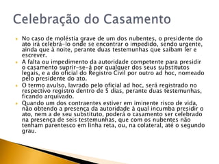    No caso de moléstia grave de um dos nubentes, o presidente do
    ato irá celebrá-lo onde se encontrar o impedido, sendo urgente,
    ainda que à noite, perante duas testemunhas que saibam ler e
    escrever.
   A falta ou impedimento da autoridade competente para presidir
    o casamento suprir-se-á por qualquer dos seus substitutos
    legais, e a do oficial do Registro Civil por outro ad hoc, nomeado
    pelo presidente do ato.
   O termo avulso, lavrado pelo oficial ad hoc, será registrado no
    respectivo registro dentro de 5 dias, perante duas testemunhas,
    ficando arquivado.
   Quando um dos contraentes estiver em iminente risco de vida,
    não obtendo a presença da autoridade à qual incumba presidir o
    ato, nem a de seu substituto, poderá o casamento ser celebrado
    na presença de seis testemunhas, que com os nubentes não
    tenham parentesco em linha reta, ou, na colateral, até o segundo
    grau.
 