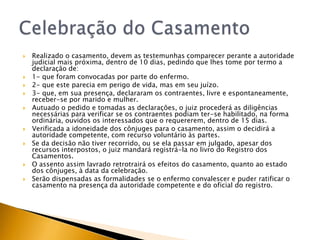    Realizado o casamento, devem as testemunhas comparecer perante a autoridade
    judicial mais próxima, dentro de 10 dias, pedindo que lhes tome por termo a
    declaração de:
   1- que foram convocadas por parte do enfermo.
   2- que este parecia em perigo de vida, mas em seu juízo.
   3- que, em sua presença, declararam os contraentes, livre e espontaneamente,
    receber-se por marido e mulher.
   Autuado o pedido e tomadas as declarações, o juiz procederá as diligências
    necessárias para verificar se os contraentes podiam ter-se habilitado, na forma
    ordinária, ouvidos os interessados que o requererem, dentro de 15 dias.
   Verificada a idoneidade dos cônjuges para o casamento, assim o decidirá a
    autoridade competente, com recurso voluntário às partes.
   Se da decisão não tiver recorrido, ou se ela passar em julgado, apesar dos
    recursos interpostos, o juiz mandará registrá-la no livro do Registro dos
    Casamentos.
   O assento assim lavrado retrotrairá os efeitos do casamento, quanto ao estado
    dos cônjuges, à data da celebração.
   Serão dispensadas as formalidades se o enfermo convalescer e puder ratificar o
    casamento na presença da autoridade competente e do oficial do registro.
 