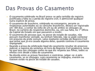    O casamento celebrado no Brasil prova-se pela certidão do registro.
    Justificada a falta ou a perda do registro civil, é admissível qualquer
    outra espécie de prova.
   O casamento de brasileiro, celebrado no estrangeiro, perante as
    respectivas autoridades ou os cônsules brasileiros, deverá ser registrado
    em 180 dias, a contar da volta de um ou de ambos os cônjuges ao
    Brasil, no cartório do respectivo domicílio, ou, em sua falta, no 1º Ofício
    da Capital do Estado em que passarem a residir.
   O casamento de pessoas que, na posse do estado de casadas, não
    possam manifestar vontade, ou tenham falecido, não se pode contestar
    em prejuízo da prole comum, salvo mediante certidão do Registro Civil
    que prove que já era casada alguma delas, quando contraiu o casamento
    impugnado.
   Quando a prova da celebração legal do casamento resultar de processo
    judicial, o registro da sentença no livro do Registro Civil produzirá, tanto
    no que toca aos cônjuges como no que diz respeito aos filhos, todos os
    efeitos civis desde a data do casamento.
   Na dúvida entre as provas favoráveis e contrárias, julgar-se-á pelo
    casamento, se os cônjuges, cujo casamento se impugna, viverem ou
    tiverem vivido na posse do estado de casados.
 