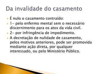    É nulo o casamento contraído:
   1- pelo enfermo mental sem o necessário
    discernimento para os atos da vida civil.
   2- por infringência de impedimento.
   A decretação de nulidade de casamento,
    pelos motivos anteriores, pode ser promovida
    mediante ação direta, por qualquer
    interessado, ou pelo Ministério Público.
 