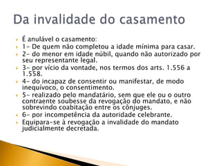    É anulável o casamento:
   1- De quem não completou a idade mínima para casar.
   2- do menor em idade núbil, quando não autorizado por
    seu representante legal.
   3- por vício da vontade, nos termos dos arts. 1.556 a
    1.558.
   4- do incapaz de consentir ou manifestar, de modo
    inequívoco, o consentimento.
   5- realizado pelo mandatário, sem que ele ou o outro
    contraente soubesse da revogação do mandato, e não
    sobrevindo coabitação entre os cônjuges.
   6- por incompetência da autoridade celebrante.
   Equipara-se à revogação a invalidade do mandato
    judicialmente decretada.
 