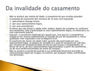    Não se anulará, por motivo de idade, o casamento de que resultou gravidez.
   A anulação do casamento dos menores de 16 anos será requerida:
   1- pelo próprio cônjuge menor.
   2- por seus representantes legais.
   3- por seus ascendentes.
   O menor que não atingiu a idade núbil poderá, depois de completá-la, confirmar
    seu casamento, com a autorização se seus representantes legais, se necessária, ou
    com suprimento judicial.
   Subsiste o casamento celebrado por aquele que, sem possuir a competência
    exigida na lei, exercer publicamente as funções de juiz de casamentos e, nessa
    qualidade, tiver registrado o ato no Registro Civil.
   O casamento do menor em idade núbil, quando não autorizado por seu
    representante legal, só poderá ser anulado se a ação for proposta em 180 dias,
    por iniciativa do incapaz(contados do dia em que cessou a incapacidade), ao
    deixar de sê-lo, de seus representantes legais(contados a partir do casamento),
    ou de seus herdeiros(contados da morte do incapaz).
   Não se anulará o casamento quando à sua celebração houverem assistido os
    representantes legais do incapaz, ou tiverem, por qualquer modo, manifestado
    sua aprovação.
 