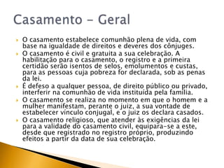    O casamento estabelece comunhão plena de vida, com
    base na igualdade de direitos e deveres dos cônjuges.
   O casamento é civil e gratuita a sua celebração. A
    habilitação para o casamento, o registro e a primeira
    certidão serão isentos de selos, emolumentos e custas,
    para as pessoas cuja pobreza for declarada, sob as penas
    da lei.
   É defeso a qualquer pessoa, de direito público ou privado,
    interferir na comunhão de vida instituída pela família.
   O casamento se realiza no momento em que o homem e a
    mulher manifestam, perante o juiz, a sua vontade de
    estabelecer vínculo conjugal, e o juiz os declara casados.
   O casamento religioso, que atender às exigências da lei
    para a validade do casamento civil, equipara-se a este,
    desde que registrado no registro próprio, produzindo
    efeitos a partir da data de sua celebração.
 