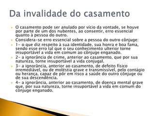    O casamento pode ser anulado por vício da vontade, se houve
    por parte de um dos nubentes, ao consentir, erro essencial
    quanto à pessoa do outro.
   Considera-se erro essencial sobre a pessoa do outro cônjuge:
   1- o que diz respeito à sua identidade, sua honra e boa fama,
    sendo esse erro tal que o seu conhecimento ulterior torne
    insuportável a vida em comum ao cônjuge enganado.
   2- a ignorância de crime, anterior ao casamento, que por sua
    natureza, torne insuportável a vida conjugal.
   3- a ignorância, anterior ao casamento, de defeito físico
    irremediável, ou de moléstia grave e transmissível, pelo contágio
    ou herança, capaz de pôr em risco a saúde do outro cônjuge ou
    de sua descendência.
   4- a ignorância, anterior ao casamento, de doença mental grave
    que, por sua natureza, torne insuportável a vida em comum do
    cônjuge enganado.
 