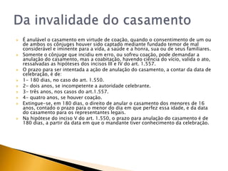    É anulável o casamento em virtude de coação, quando o consentimento de um ou
    de ambos os cônjuges houver sido captado mediante fundado temor de mal
    considerável e iminente para a vida, a saúde e a honra, sua ou de seus familiares.
   Somente o cônjuge que incidiu em erro, ou sofreu coação, pode demandar a
    anulação do casamento, mas a coabitação, havendo ciência do vício, valida o ato,
    ressalvadas as hipóteses dos incisos III e IV do art. 1.557.
   O prazo para ser intentada a ação de anulação do casamento, a contar da data de
    celebração, é de:
   1- 180 dias, no caso do art. 1.550.
   2- dois anos, se incompetente a autoridade celebrante.
   3- três anos, nos casos do art.1.557.
   4- quatro anos, se houver coação.
   Extingue-se, em 180 dias, o direito de anular o casamento dos menores de 16
    anos, contado o prazo para o menor do dia em que perfez essa idade, e da data
    do casamento para os representantes legais.
   Na hipótese do inciso V do art. 1.550, o prazo para anulação do casamento é de
    180 dias, a partir da data em que o mandante tiver conhecimento da celebração.
 