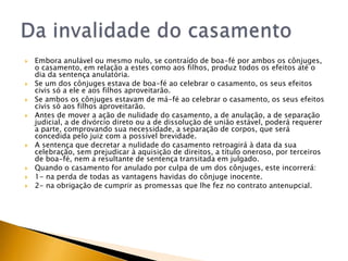    Embora anulável ou mesmo nulo, se contraído de boa-fé por ambos os cônjuges,
    o casamento, em relação a estes como aos filhos, produz todos os efeitos até o
    dia da sentença anulatória.
   Se um dos cônjuges estava de boa-fé ao celebrar o casamento, os seus efeitos
    civis só a ele e aos filhos aproveitarão.
   Se ambos os cônjuges estavam de má-fé ao celebrar o casamento, os seus efeitos
    civis só aos filhos aproveitarão.
   Antes de mover a ação de nulidade do casamento, a de anulação, a de separação
    judicial, a de divórcio direto ou a de dissolução de união estável, poderá requerer
    a parte, comprovando sua necessidade, a separação de corpos, que será
    concedida pelo juiz com a possível brevidade.
   A sentença que decretar a nulidade do casamento retroagirá à data da sua
    celebração, sem prejudicar à aquisição de direitos, a título oneroso, por terceiros
    de boa-fé, nem a resultante de sentença transitada em julgado.
   Quando o casamento for anulado por culpa de um dos cônjuges, este incorrerá:
   1- na perda de todas as vantagens havidas do cônjuge inocente.
   2- na obrigação de cumprir as promessas que lhe fez no contrato antenupcial.
 
