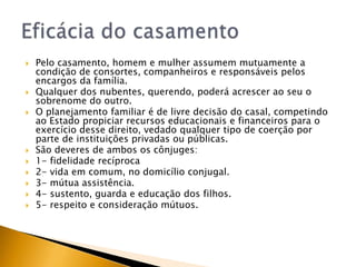   Pelo casamento, homem e mulher assumem mutuamente a
    condição de consortes, companheiros e responsáveis pelos
    encargos da família.
   Qualquer dos nubentes, querendo, poderá acrescer ao seu o
    sobrenome do outro.
   O planejamento familiar é de livre decisão do casal, competindo
    ao Estado propiciar recursos educacionais e financeiros para o
    exercício desse direito, vedado qualquer tipo de coerção por
    parte de instituições privadas ou públicas.
   São deveres de ambos os cônjuges:
   1- fidelidade recíproca
   2- vida em comum, no domicílio conjugal.
   3- mútua assistência.
   4- sustento, guarda e educação dos filhos.
   5- respeito e consideração mútuos.
 