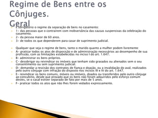    É obrigatório o regime da separação de bens no casamento:
   1- das pessoas que o contraírem com inobservância das causas suspensivas da celebração do
    casamento.
   2- da pessoa maior de 60 anos.
   3- de todos os que dependerem para casar de suprimento judicial.

   Qualquer que seja o regime de bens, tanto o marido quanto a mulher podem livremente:
   A- praticar todos os atos de disposição e de administração necessários ao desempenho de sua
    profissão, com as limitações estabelecidas no inciso I do art. 1.647.
   B- administrar os bens próprios.
   C- desobrigar ou reivindicar os imóveis que tenham sido gravados ou alienados sem o seu
    consentimento ou sem suprimento judicial.
   D- demandar a rescisão dos contratos de fiança e doação, ou a invalidação do aval, realizados
    pelo outro cônjuge com infração do disposto nos incisos III e IV do art. 1.647.
   E- reivindicar os bens comuns, móveis ou imóveis, doados ou transferidos pelo outro cônjuge
    ao concubino, desde que provado que os bens não foram adquiridos pelo esforço comum
    destes, se o casal estiver separado de fato por mais de 5 anos.
   F- praticar todos os atos que não lhes forem vedados expressamente.
 