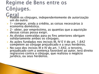    Podem os cônjuges, independentemente de autorização
    um do outro:
   1- comprar, ainda a crédito, as coisas necessárias à
    economia doméstica.
   2- obter, por empréstimo, as quantias que a aquisição
    dessas coisas possa exigir.
   As dívidas contraídas para os fins anteriores obrigam
    solidariamente ambos os cônjuges.
   As ações fundadas nos incisos III, IV E V do art. 1.642
    competem ao cônjuge prejudicado e a seus herdeiros.
   No caso dos incisos III e IV do art. 1.642, o terceiro,
    prejudicado com a sentença favorável ao autor, terá direito
    regressivo contra o cônjuge, que realizou o negócio
    jurídico, ou seus herdeiros.
 