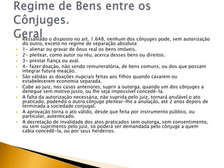    Ressalvado o disposto no art. 1.648, nenhum dos cônjuges pode, sem autorização
    do outro, exceto no regime de separação absoluta:
   1- alienar ou gravar de ônus real os bens imóveis.
   2- pleitear, como autor ou réu, acerca desses bens ou direitos.
   3- prestar fiança ou aval.
   4- fazer doação, não sendo remuneratória, de bens comuns, ou dos que possam
    integrar futura meação.
   São válidas as doações nupciais feitas aos filhos quando casarem ou
    estabelecerem economia separada.
   Cabe ao juiz, nos casos anteriores, suprir a outorga, quando um dos cônjuges a
    denegue sem motivo justo, ou lhe seja impossível concedê-la.
   A falta da autorização necessária, não suprida pelo juiz, tornará anulável o ato
    praticado, podendo o outro cônjuge pleitear-lhe a anulação, até 2 anos depois de
    terminada a sociedade conjugal.
   A aprovação torna o ato válido, desde que feita por instrumento público, ou
    particular, autenticado.
   A decretação de invalidade dos atos praticados sem outorga, sem consentimento,
    ou sem suprimento pelo juiz, só poderá ser demandada pelo cônjuge a quem
    cabia concedê-la, ou por seus herdeiros.
 