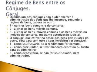    Quando um dos cônjuges não puder exercer a
    administração dos bens que lhe incumbe, segundo o
    regime de bens, caberá ao outro:
   1- gerir os bens comuns e do consorte.
   2- alienar os bens móveis comuns.
   3- alienar os bens imóveis comuns e os bens móveis ou
    imóveis do consorte, mediante autorização judicial.
   O cônjuge, que estiver na posse dos bens particulares do
    outro, será para com este e seus herdeiros responsável:
   1- como usufrutuário, se o rendimento for comum.
   2- como procurador, se tiver mandato expresso ou tácito
    para os administrar.
   3- como depositário, se não for usufrutuário, nem
    administrador.
 