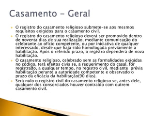    O registro do casamento religioso submete-se aos mesmos
    requisitos exigidos para o casamento civil.
   O registro do casamento religioso deverá ser promovido dentro
    de noventa dias de sua realização, mediante comunicação do
    celebrante ao ofício competente, ou por iniciativa de qualquer
    interessado, desde que haja sido homologada previamente a
    habilitação. Após o referido prazo, o registro dependerá de nova
    habilitação.
   O casamento religioso, celebrado sem as formalidades exigidas
    no código, terá efeitos civis se, a requerimento do casal, for
    registrado, a qualquer tempo, no registro civil, mediante prévia
    habilitação perante a autoridade competente e observado o
    prazo da eficácia da habilitação(90 dias).
   Será nulo o registro civil do casamento religioso se, antes dele,
    qualquer dos consorciados houver contraído com outrem
    casamento civil.
 