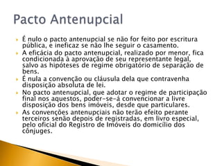    É nulo o pacto antenupcial se não for feito por escritura
    pública, e ineficaz se não lhe seguir o casamento.
   A eficácia do pacto antenupcial, realizado por menor, fica
    condicionada à aprovação de seu representante legal,
    salvo as hipóteses de regime obrigatório de separação de
    bens.
   É nula a convenção ou cláusula dela que contravenha
    disposição absoluta de lei.
   No pacto antenupcial, que adotar o regime de participação
    final nos aquestos, poder-se-á convencionar a livre
    disposição dos bens imóveis, desde que particulares.
   As convenções antenupciais não terão efeito perante
    terceiros senão depois de registradas, em livro especial,
    pelo oficial do Registro de Imóveis do domicílio dos
    cônjuges.
 
