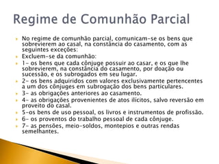    No regime de comunhão parcial, comunicam-se os bens que
    sobrevierem ao casal, na constância do casamento, com as
    seguintes exceções:
   Excluem-se da comunhão:
   1- os bens que cada cônjuge possuir ao casar, e os que lhe
    sobrevierem, na constância do casamento, por doação ou
    sucessão, e os subrogados em seu lugar.
   2- os bens adquiridos com valores exclusivamente pertencentes
    a um dos cônjuges em subrogação dos bens particulares.
   3- as obrigações anteriores ao casamento.
   4- as obrigações provenientes de atos ilícitos, salvo reversão em
    proveito do casal.
   5-os bens de uso pessoal, os livros e instrumentos de profissão.
   6- os proventos do trabalho pessoal de cada cônjuge.
   7- as pensões, meio-soldos, montepios e outras rendas
    semelhantes.
 
