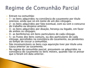    Entram na comunhão:
   1- os bens adquiridos na constância do casamento por título
    oneroso, ainda que só em nome de um dos cônjuges.
   2- os bens adquiridos por fato eventual, com ou sem o concurso
    do trabalho ou despesa anterior.
   3- os bens adquiridos por doação, herança ou legado, em favor
    de ambos os cônjuges.
   4- as benfeitorias em bens particulares de cada cônjuge.
   5- os frutos dos bens comuns, ou dos particulares de cada
    cônjuge, percebidos na constância do casamento, ou pendentes
    ao tempo de cessar a comunhão.
   São incomunicáveis os bens cuja aquisição tiver por título uma
    causa anterior ao casamento.
   No regime da comunhão parcial, presumem-se adquiridos na
    constância do casamento os bens móveis, quando não se provar
    que o foram em data anterior.
 