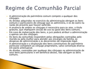    A administração do patrimônio comum compete a qualquer dos
    cônjuges.
   As dívidas adquiridas no exercício da administração obrigam os bens
    comuns e particulares do cônjuge que os administra, e os do outro na
    razão do proveito que houver auferido.
   A anuência de ambos os cônjuges é necessária para os atos, a título
    gratuito, que impliquem cessão do uso ou gozo dos bens comuns.
   Em caso de malversação dos bens, o juiz poderá atribuir a administração
    a apenas um dos cônjuges.
   Os bens da comunhão respondem pelas obrigações contraídas pelo
    marido ou pela mulher para atender aos encargos da família, às
    despesas de administração e às decorrentes de imposição legal.
   A administração e a disposição dos bens constitutivos do patrimônio
    particular competem ao cônjuge proprietário, salvo convenção diversa
    em pacto antenupcial.
   As dívidas, contraídas por qualquer dos cônjuges na administração de
    seus bens particulares e em benefício destes, não obrigam os bens
    comuns.
 