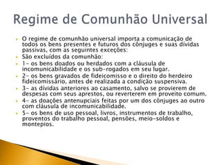    O regime de comunhão universal importa a comunicação de
    todos os bens presentes e futuros dos cônjuges e suas dívidas
    passivas, com as seguintes exceções:
   São excluídos da comunhão:
   1- os bens doados ou herdados com a cláusula de
    incomunicabilidade e os sub-rogados em seu lugar.
   2- os bens gravados de fideicomisso e o direito do herdeiro
    fideicomissário, antes de realizada a condição suspensiva.
   3- as dívidas anteriores ao casamento, salvo se provierem de
    despesas com seus aprestos, ou reverterem em proveito comum.
   4- as doações antenupciais feitas por um dos cônjuges ao outro
    com cláusula de incomunicabilidade.
   5- os bens de uso pessoal, livros, instrumentos de trabalho,
    proventos do trabalho pessoal, pensões, meio-soldos e
    montepios.
 