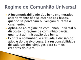    A incomunicabilidade dos bens enumerados
    anteriormente não se estende aos frutos,
    quando se percebam ou vençam durante o
    casamento.
   Aplica-se ao regime da comunhão universal o
    disposto no regime de comunhão parcial
    quanto à administração dos bens.
   Extinta a comunhão, e efetuada a divisão do
    ativo e do passivo cessará a responsabilidade
    de cada um dos cônjuges para com os
    credores do outro.
 