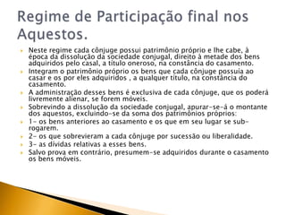    Neste regime cada cônjuge possui patrimônio próprio e lhe cabe, à
    época da dissolução da sociedade conjugal, direito à metade dos bens
    adquiridos pelo casal, a título oneroso, na constância do casamento.
   Integram o patrimônio próprio os bens que cada cônjuge possuía ao
    casar e os por eles adquiridos , a qualquer título, na constância do
    casamento.
   A administração desses bens é exclusiva de cada cônjuge, que os poderá
    livremente alienar, se forem móveis.
   Sobrevindo a dissolução da sociedade conjugal, apurar-se-á o montante
    dos aquestos, excluindo-se da soma dos patrimônios próprios:
   1- os bens anteriores ao casamento e os que em seu lugar se sub-
    rogarem.
   2- os que sobrevieram a cada cônjuge por sucessão ou liberalidade.
   3- as dívidas relativas a esses bens.
   Salvo prova em contrário, presumem-se adquiridos durante o casamento
    os bens móveis.
 