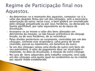    Ao determinar-se o montante dos aquestos, computar-se-á o
    valor das doações feitas por um dos cônjuges, sem a necessária
    autorização do outro; nesse caso, o bem poderá ser reivindicado
    pelo cônjuge prejudicado ou por seus herdeiros, ou declarado no
    monte partilhável, por valor equivalente ao da época da
    dissolução.
   Incorpora-se ao monte o valor dos bens alienados em
    detrimento da meação, se não houver preferência do cônjuge
    lesado, ou de seus herdeiros, de os reivindicar.
   Pelas dívidas posteriores ao casamento, contraídas por um dos
    cônjuges, somente este responderá, salvo prova de terem
    revertido, parcial ou totalmente, em benefício do outro.
   Se um dos cônjuges solveu uma dívida do outro com bens do
    seu patrimônio, o valor do pagamento deve ser atualizado e
    imputado, na data da dissolução, à meação do outro cônjuge.
   No caso de bens adquiridos pelo trabalho conjunto, terá cada
    um dos cônjuges uma quota igual no condomínio ou no crédito
    por aquele modo estabelecido.
 