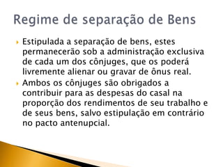    Estipulada a separação de bens, estes
    permanecerão sob a administração exclusiva
    de cada um dos cônjuges, que os poderá
    livremente alienar ou gravar de ônus real.
   Ambos os cônjuges são obrigados a
    contribuir para as despesas do casal na
    proporção dos rendimentos de seu trabalho e
    de seus bens, salvo estipulação em contrário
    no pacto antenupcial.
 