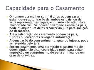    O homem e a mulher com 16 anos podem casar,
    exigindo-se autorização de ambos os pais, ou de
    seus representantes legais, enquanto não atingida a
    maioridade civil. Se houver divergência entre os pais,
    pode qualquer um deles recorrer ao juiz para solução
    do desacordo.
   Até a celebração do casamento podem os pais,
    tutores ou curadores revogar a autorização.
   A denegação do consentimento, quando injusta, pode
    ser suprida pelo juiz.
   Excepcionalmente, será permitido o casamento de
    quem ainda não alcançou a idade núbil para evitar
    imposição ou cumprimento de pena criminal ou em
    caso de gravidez.
 