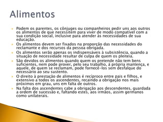    Podem os parentes, os cônjuges ou companheiros pedir uns aos outros
    os alimentos de que necessitem para viver de modo compatível com a
    sua condição social, inclusive para atender às necessidades de sua
    educação.
   Os alimentos devem ser fixados na proporção das necessidades do
    reclamante e dos recursos da pessoa obrigada.
   Os alimentos serão apenas os indispensáveis à subsistência, quando a
    situação de necessidade resultar de culpa de quem os pleiteia.
   São devidos os alimentos quando quem os pretende não tem bens
    suficientes, nem pode prover, pelo seu trabalho, á própria mantença, e
    aquele, de quem se reclamam, pode fornecê-los sem desfalque do
    necessário ao seu sustento.
   O direito à prestação de alimentos é recíproco entre pais e filhos, e
    extensivo a todos os ascendentes, recaindo a obrigação nos mais
    próximos em grau, uns em falta de outros.
   Na falta dos ascendentes cabe a obrigação aos descendentes, guardada
    a ordem de sucessão e, faltando estes, aos irmãos, assim germanos
    como unilaterais.
 