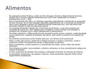    Na separação judicial litigiosa, sendo um dos cônjuges inocente e desprovido de recursos,
    prestar-lhe-á o outro a pensão alimentícia que o juiz fixar, obedecidos os critérios
    estabelecidos no art. 1.694.
   Para a manutenção dos filhos, os cônjuges separados judicialmente contribuirão na proporção
    de seus recursos. Se um dos cônjuges separados judicialmente vier a necessitar de alimentos,
    será o outro obrigado a prestá-los mediante pensão fixada pelo juiz, caso não tenha sido
    declarado culpado na ação de separação judicial.
   Se o cônjuge declarado culpado vier a necessitar de alimentos, e não tiver parentes em
    condições de prestá-los, nem aptidão para o trabalho, o outro cônjuge será obrigado a
    assegurá-los, fixando o juiz o valor indispensável à sobrevivência.
   Para obter alimentos, o filho havido fora do casamento pode acionar o genitor, sendo facultado
    ao juiz determinar, a pedido de qualquer das partes, que a ação se processe em segredo de
    justiça.
   Os alimentos provisionais serão fixados pelo juiz, nos termos da lei processual.
   Pode o credor não exercer, porém lhe é vedado renunciar o direito a alimentos, sendo o
    respectivo crédito insuscetível de cessão, compensação ou penhora.
   Com o casamento, a união estável ou o concubinato do credor, cessa o dever de prestar
    alimentos.
   Com relação ao credor, cessa também, o direito a alimentos, se tiver procedimento indigno em
    relação ao devedor.
   O novo casamento do devedor não extingue a obrigação constante da sentença de divórcio.
   As prestações alimentícias, de qualquer natureza, serão atualizadas segundo índice oficial
    regularmente estabelecido.
 