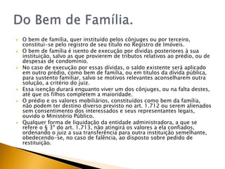    O bem de família, quer instituído pelos cônjuges ou por terceiro,
    constitui-se pelo registro de seu título no Registro de Imóveis.
   O bem de família é isento de execução por dívidas posteriores à sua
    instituição, salvo as que provierem de tributos relativos ao prédio, ou de
    despesas de condomínio.
   No caso de execução por essas dívidas, o saldo existente será aplicado
    em outro prédio, como bem de família, ou em títulos da dívida pública,
    para sustento familiar, salvo se motivos relevantes aconselharem outra
    solução, a critério do juiz.
   Essa isenção durará enquanto viver um dos cônjuges, ou na falta destes,
    até que os filhos completem a maioridade.
   O prédio e os valores mobiliários, constituídos como bem da família,
    não podem ter destino diverso previsto no art. 1.712 ou serem alienados
    sem consentimento dos interessados e seus representantes legais,
    ouvido o Ministério Público.
   Qualquer forma de liquidação da entidade administradora, a que se
    refere o § 3º do art. 1.713, não atingirá os valores a ela confiados,
    ordenando o juiz a sua transferência para outra instituição semelhante,
    obedecendo-se, no caso de falência, ao disposto sobre pedido de
    restituição.
 