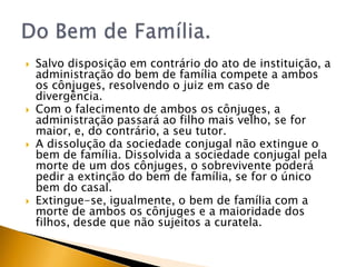    Salvo disposição em contrário do ato de instituição, a
    administração do bem de família compete a ambos
    os cônjuges, resolvendo o juiz em caso de
    divergência.
   Com o falecimento de ambos os cônjuges, a
    administração passará ao filho mais velho, se for
    maior, e, do contrário, a seu tutor.
   A dissolução da sociedade conjugal não extingue o
    bem de família. Dissolvida a sociedade conjugal pela
    morte de um dos cônjuges, o sobrevivente poderá
    pedir a extinção do bem de família, se for o único
    bem do casal.
   Extingue-se, igualmente, o bem de família com a
    morte de ambos os cônjuges e a maioridade dos
    filhos, desde que não sujeitos a curatela.
 