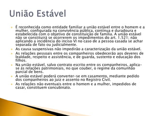   É reconhecida como entidade familiar a união estável entre o homem e a
    mulher, configurada na convivência pública, contínua e duradoura e
    estabelecida com o objetivo de constituição de família. A união estável
    não se constituirá se ocorrerem os impedimentos do art. 1.521; não
    aplicando a incidência do inciso VI no caso de a pessoa casada se achar
    separada de fato ou judicialmente.
   As causa suspensivas não impedirão a caracterização da união estável.
   As relações pessoais entre os companheiros obedecerão aos deveres de
    lealdade, respeito e assistência, e de guarda, sustento e educação dos
    filhos.
   Na união estável, salvo contrato escrito entre os companheiros, aplica-
    se ás relações patrimoniais, no que couber, o regime da comunhão
    parcial de bens.
   A união estável poderá converter-se em casamento, mediante pedido
    dos companheiros ao juiz e assento no Registro Civil.
   As relações não eventuais entre o homem e a mulher, impedidos de
    casar, constituem concubinato.
 