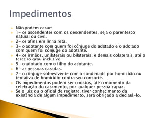    Não podem casar:
   1- os ascendentes com os descendentes, seja o parentesco
    natural ou civil.
   2- os afins em linha reta.
   3- o adotante com quem foi cônjuge do adotado e o adotado
    com quem foi cônjuge do adotante.
   4- os irmãos, unilaterais ou bilaterais, e demais colaterais, até o
    terceiro grau inclusive.
   5- o adotado com o filho do adotante.
   6- as pessoas casadas.
   7- o cônjuge sobrevivente com o condenado por homicídio ou
    tentativa de homicídio contra seu consorte.
   Os impedimentos podem ser opostos, até o momento da
    celebração do casamento, por qualquer pessoa capaz.
   Se o juiz ou o oficial de registro, tiver conhecimento da
    existência de algum impedimento, será obrigado a declará-lo.
 