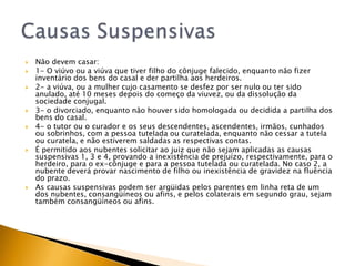    Não devem casar:
   1- O viúvo ou a viúva que tiver filho do cônjuge falecido, enquanto não fizer
    inventário dos bens do casal e der partilha aos herdeiros.
   2- a viúva, ou a mulher cujo casamento se desfez por ser nulo ou ter sido
    anulado, até 10 meses depois do começo da viuvez, ou da dissolução da
    sociedade conjugal.
   3- o divorciado, enquanto não houver sido homologada ou decidida a partilha dos
    bens do casal.
   4- o tutor ou o curador e os seus descendentes, ascendentes, irmãos, cunhados
    ou sobrinhos, com a pessoa tutelada ou curatelada, enquanto não cessar a tutela
    ou curatela, e não estiverem saldadas as respectivas contas.
   É permitido aos nubentes solicitar ao juiz que não sejam aplicadas as causas
    suspensivas 1, 3 e 4, provando a inexistência de prejuízo, respectivamente, para o
    herdeiro, para o ex-cônjuge e para a pessoa tutelada ou curatelada. No caso 2, a
    nubente deverá provar nascimento de filho ou inexistência de gravidez na fluência
    do prazo.
   As causas suspensivas podem ser argüidas pelos parentes em linha reta de um
    dos nubentes, consangüíneos ou afins, e pelos colaterais em segundo grau, sejam
    também consangüíneos ou afins.
 