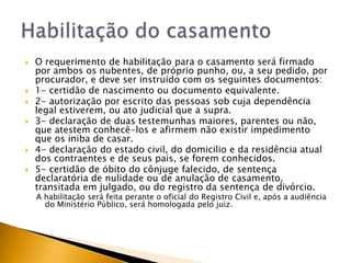    O requerimento de habilitação para o casamento será firmado
    por ambos os nubentes, de próprio punho, ou, a seu pedido, por
    procurador, e deve ser instruído com os seguintes documentos:
   1- certidão de nascimento ou documento equivalente.
   2- autorização por escrito das pessoas sob cuja dependência
    legal estiverem, ou ato judicial que a supra.
   3- declaração de duas testemunhas maiores, parentes ou não,
    que atestem conhecê-los e afirmem não existir impedimento
    que os iniba de casar.
   4- declaração do estado civil, do domicilio e da residência atual
    dos contraentes e de seus pais, se forem conhecidos.
   5- certidão de óbito do cônjuge falecido, de sentença
    declaratória de nulidade ou de anulação de casamento,
    transitada em julgado, ou do registro da sentença de divórcio.
    A habilitação será feita perante o oficial do Registro Civil e, após a audiência
      do Ministério Público, será homologada pelo juiz.
 