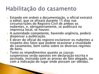    Estando em ordem a documentação, o oficial extrairá
    o edital, que se afixará durante 15 dias nas
    circunscrições do Registro Civil de ambos os
    nubentes, e, obrigatoriamente, se publicará na
    imprensa local, se houver.
   A autoridade competente, havendo urgência, poderá
    dispensar a publicação.
   É dever do oficial do registro esclarecer os nubentes a
    respeito dos fatos que podem ocasionar a invalidade
    do casamento, bem como sobre os diversos regimes
    de bens.
   Tanto os impedimentos quanto as causas
    suspensivas serão opostos em declaração escrita e
    assinada, instruída com as provas do fato alegado, ou
    com a indicação do lugar onde possam ser obtidas.
 