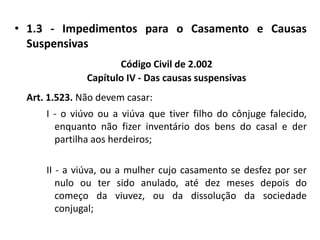 1.3 - Impedimentos para o Casamento e Causas SuspensivasCódigo Civil de 2.002Capítulo IV - Das causas suspensivasArt. 1.523. Não devem casar:I - o viúvo ou a viúva que tiver filho do cônjuge falecido, enquanto não fizer inventário dos bens do casal e der partilha aos herdeiros;II - a viúva, ou a mulher cujo casamento se desfez por ser nulo ou ter sido anulado, até dez meses depois do começo da viuvez, ou da dissolução da sociedade conjugal;