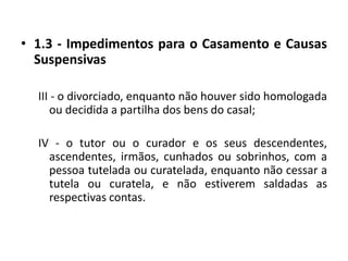 1.3 - Impedimentos para o Casamento e Causas SuspensivasIII - o divorciado, enquanto não houver sido homologada ou decidida a partilha dos bens do casal;IV - o tutor ou o curador e os seus descendentes, ascendentes, irmãos, cunhados ou sobrinhos, com a pessoa tutelada ou curatelada, enquanto não cessar a tutela ou curatela, e não estiverem saldadas as respectivas contas.