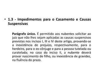 1.3 - Impedimentos para o Casamento e Causas SuspensivasParágrafo único. É permitido aos nubentes solicitar ao juiz que não lhes sejam aplicadas as causas suspensivas previstas nos incisos I, III e IV deste artigo, provando-se a inexistência de prejuízo, respectivamente, para o herdeiro, para o ex-cônjuge e para a pessoa tutelada ou curatelada; no caso do inciso II, a nubente deverá provar nascimento de filho, ou inexistência de gravidez, na fluência do prazo.