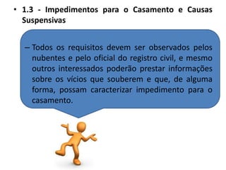 1.3 - Impedimentos para o Casamento e Causas SuspensivasTodos os requisitos devem ser observados pelos nubentes e pelo oficial do registro civil, e mesmo outros interessados poderão prestar informações sobre os vícios que souberem e que, de alguma forma, possam caracterizar impedimento para o casamento.