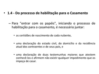 1.4 - Do processo de habilitação para o Casamento Para "entrar com os papéis", iniciando o processo de habilitação para o casamento, é necessário juntar:as certidões de nascimento de cada nubente,uma declaração do estado civil, do domicílio e da residência atual dos contraentes e de seus pais, euma declaração de duas testemunhas maiores que atestem conhecê-los e afirmem não existir qualquer impedimento que os impeça de casar. 